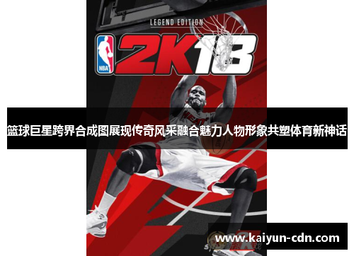 篮球巨星跨界合成图展现传奇风采融合魅力人物形象共塑体育新神话