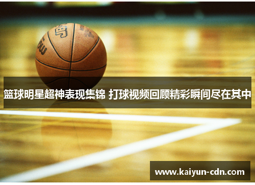 篮球明星超神表现集锦 打球视频回顾精彩瞬间尽在其中